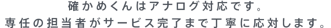確かめくんはアナログ対応です。専任の担当者がサービス完了まで丁寧に応対します。