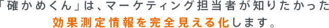 「確かめくん」は、マーケティング担当者が知りたかった効果測定情報を完全見える化します。